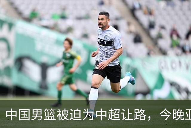 中国男篮被迫为中超让路，今晚亚运会半决赛死磕日本，CCTV5+直播